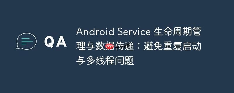 Android Service 生命周期管理與數據傳遞：避免重復啟動與多線程問題-小浪學習網
