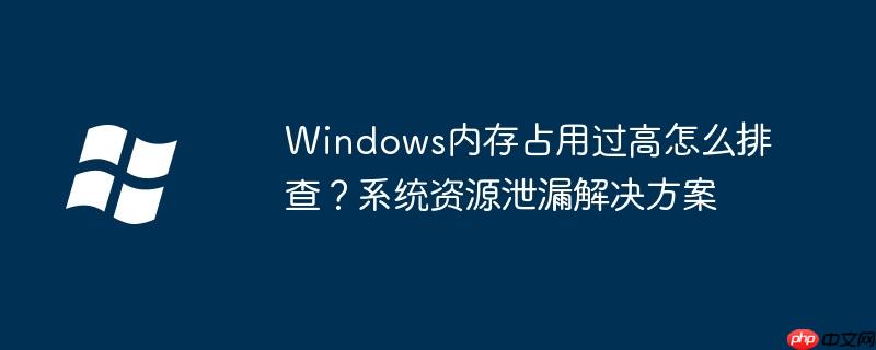 Windows內存占用過高怎么排查？系統資源泄漏解決方案